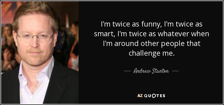 I'm twice as funny, I'm twice as smart, I'm twice as whatever when I'm around other people that challenge me. - Andrew Stanton