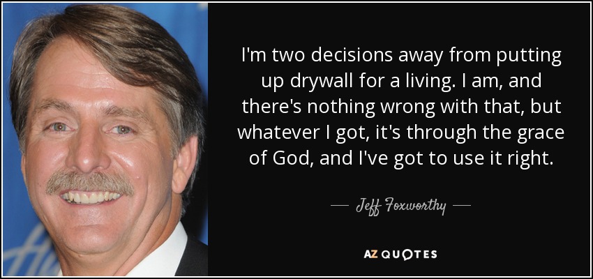 I'm two decisions away from putting up drywall for a living. I am, and there's nothing wrong with that, but whatever I got, it's through the grace of God, and I've got to use it right. - Jeff Foxworthy