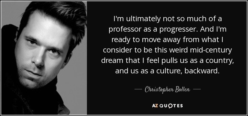 I'm ultimately not so much of a professor as a progresser. And I'm ready to move away from what I consider to be this weird mid-century dream that I feel pulls us as a country, and us as a culture, backward. - Christopher Bollen