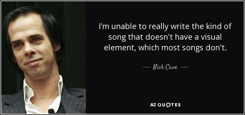 I'm unable to really write the kind of song that doesn't have a visual element, which most songs don't. - Nick Cave
