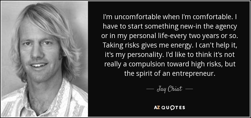 I'm uncomfortable when I'm comfortable. I have to start something new-in the agency or in my personal life-every two years or so. Taking risks gives me energy. I can't help it, it's my personality. I'd like to think it's not really a compulsion toward high risks, but the spirit of an entrepreneur. - Jay Chiat