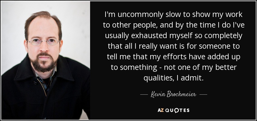 I'm uncommonly slow to show my work to other people, and by the time I do I've usually exhausted myself so completely that all I really want is for someone to tell me that my efforts have added up to something - not one of my better qualities, I admit. - Kevin Brockmeier