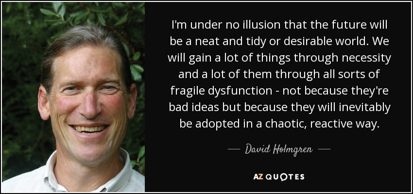 I'm under no illusion that the future will be a neat and tidy or desirable world. We will gain a lot of things through necessity and a lot of them through all sorts of fragile dysfunction - not because they're bad ideas but because they will inevitably be adopted in a chaotic, reactive way. - David Holmgren