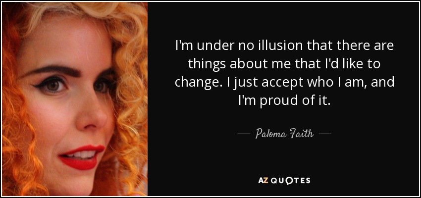 I'm under no illusion that there are things about me that I'd like to change. I just accept who I am, and I'm proud of it. - Paloma Faith