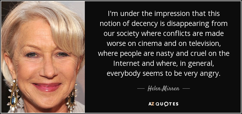 I'm under the impression that this notion of decency is disappearing from our society where conflicts are made worse on cinema and on television, where people are nasty and cruel on the Internet and where, in general, everybody seems to be very angry. - Helen Mirren