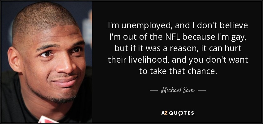 I'm unemployed, and I don't believe I'm out of the NFL because I'm gay, but if it was a reason, it can hurt their livelihood, and you don't want to take that chance. - Michael Sam