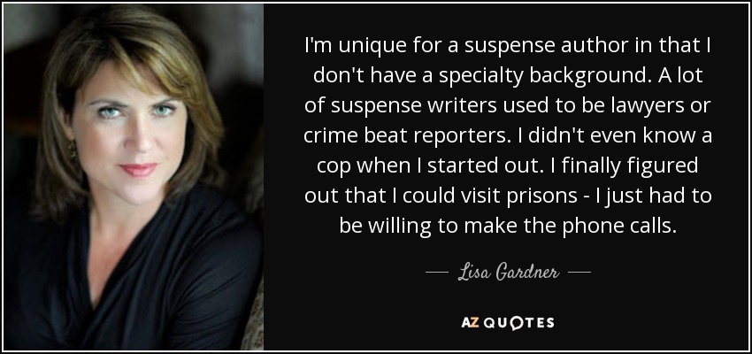 I'm unique for a suspense author in that I don't have a specialty background. A lot of suspense writers used to be lawyers or crime beat reporters. I didn't even know a cop when I started out. I finally figured out that I could visit prisons - I just had to be willing to make the phone calls. - Lisa Gardner