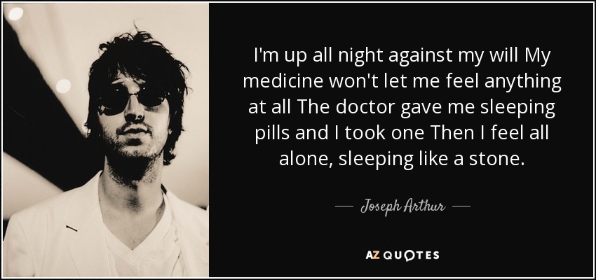 I'm up all night against my will My medicine won't let me feel anything at all The doctor gave me sleeping pills and I took one Then I feel all alone, sleeping like a stone. - Joseph Arthur