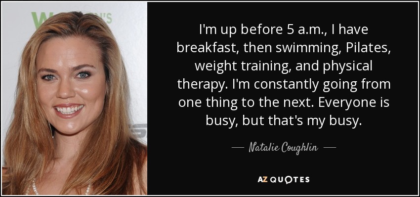I'm up before 5 a.m., I have breakfast, then swimming, Pilates, weight training, and physical therapy. I'm constantly going from one thing to the next. Everyone is busy, but that's my busy. - Natalie Coughlin