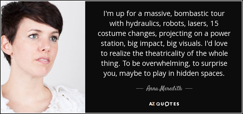 I'm up for a massive, bombastic tour with hydraulics, robots, lasers, 15 costume changes, projecting on a power station, big impact, big visuals. I'd love to realize the theatricality of the whole thing. To be overwhelming, to surprise you, maybe to play in hidden spaces. - Anna Meredith
