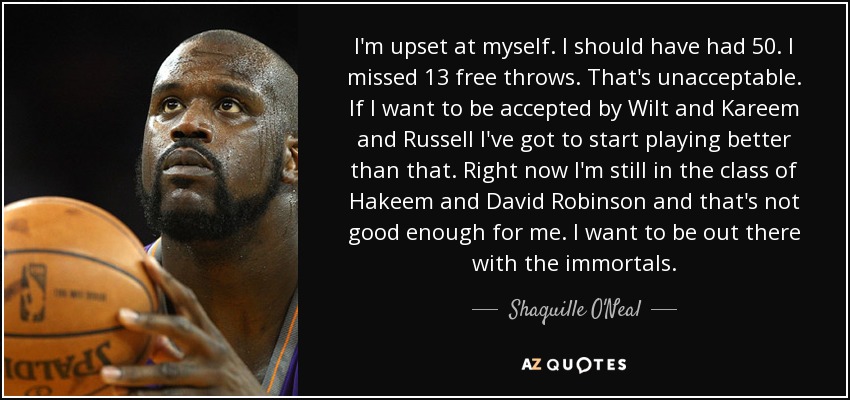 I'm upset at myself. I should have had 50. I missed 13 free throws. That's unacceptable. If I want to be accepted by Wilt and Kareem and Russell I've got to start playing better than that. Right now I'm still in the class of Hakeem and David Robinson and that's not good enough for me. I want to be out there with the immortals. - Shaquille O'Neal