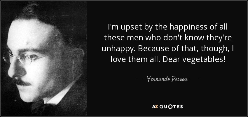 I'm upset by the happiness of all these men who don't know they're unhappy. Because of that, though, I love them all. Dear vegetables! - Fernando Pessoa