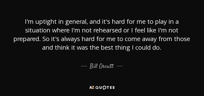 I'm uptight in general, and it's hard for me to play in a situation where I'm not rehearsed or I feel like I'm not prepared. So it's always hard for me to come away from those and think it was the best thing I could do. - Bill Orcutt