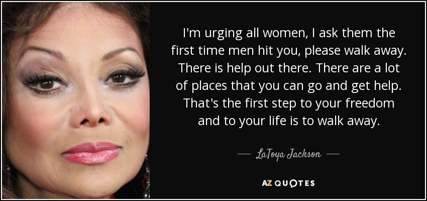 I'm urging all women, I ask them the first time men hit you, please walk away. There is help out there. There are a lot of places that you can go and get help. That's the first step to your freedom and to your life is to walk away. - LaToya Jackson