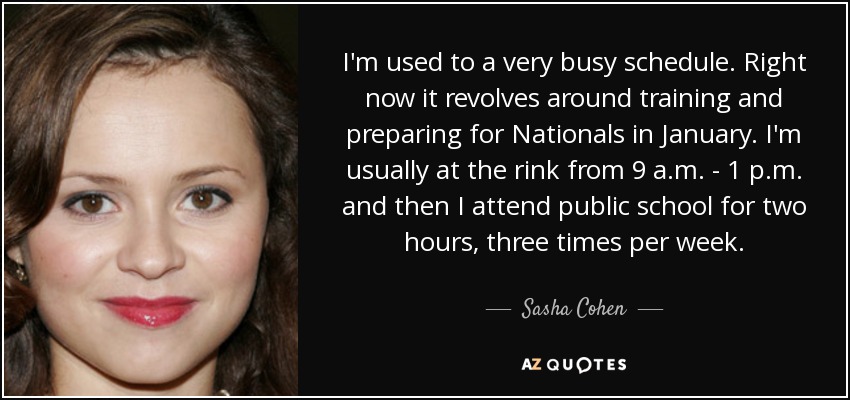 I'm used to a very busy schedule. Right now it revolves around training and preparing for Nationals in January. I'm usually at the rink from 9 a.m. - 1 p.m. and then I attend public school for two hours, three times per week. - Sasha Cohen