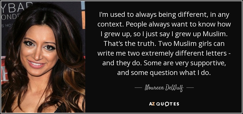 I'm used to always being different, in any context. People always want to know how I grew up, so I just say I grew up Muslim. That's the truth. Two Muslim girls can write me two extremely different letters - and they do. Some are very supportive, and some question what I do. - Noureen DeWulf