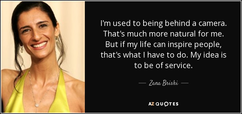 I'm used to being behind a camera. That's much more natural for me. But if my life can inspire people, that's what I have to do. My idea is to be of service. - Zana Briski