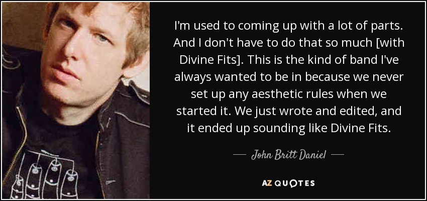 I'm used to coming up with a lot of parts. And I don't have to do that so much [with Divine Fits]. This is the kind of band I've always wanted to be in because we never set up any aesthetic rules when we started it. We just wrote and edited, and it ended up sounding like Divine Fits. - John Britt Daniel