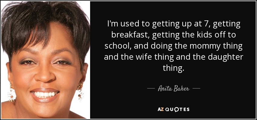 I'm used to getting up at 7, getting breakfast, getting the kids off to school, and doing the mommy thing and the wife thing and the daughter thing. - Anita Baker