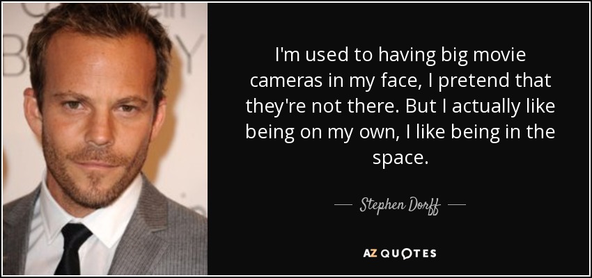 I'm used to having big movie cameras in my face, I pretend that they're not there. But I actually like being on my own, I like being in the space. - Stephen Dorff