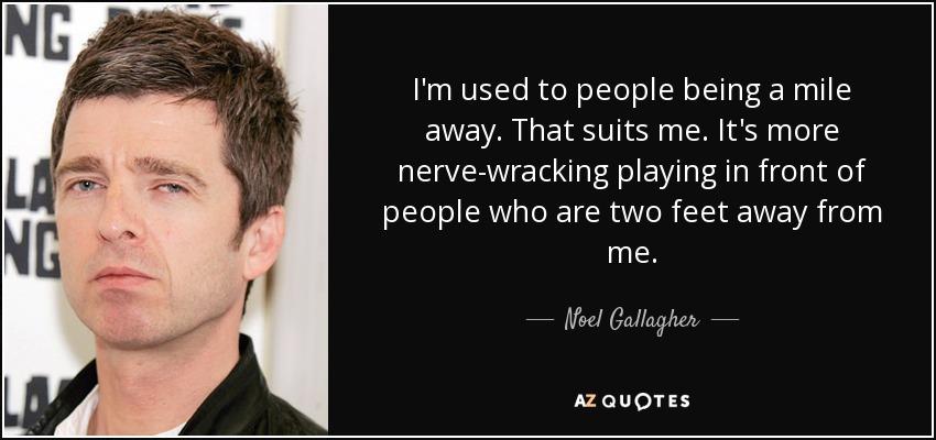 I'm used to people being a mile away. That suits me. It's more nerve-wracking playing in front of people who are two feet away from me. - Noel Gallagher
