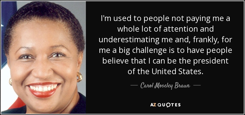 I'm used to people not paying me a whole lot of attention and underestimating me and, frankly, for me a big challenge is to have people believe that I can be the president of the United States. - Carol Moseley Braun