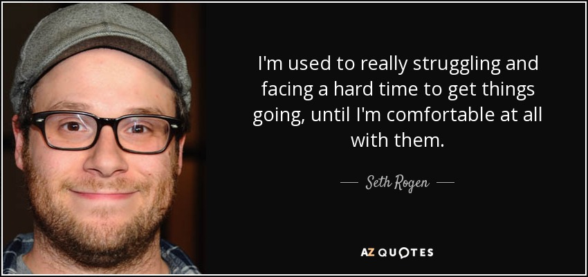 I'm used to really struggling and facing a hard time to get things going, until I'm comfortable at all with them. - Seth Rogen