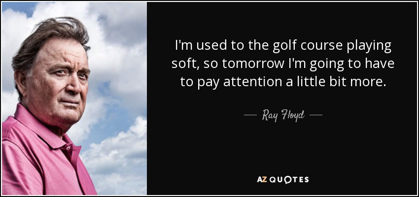 I'm used to the golf course playing soft, so tomorrow I'm going to have to pay attention a little bit more. - Ray Floyd