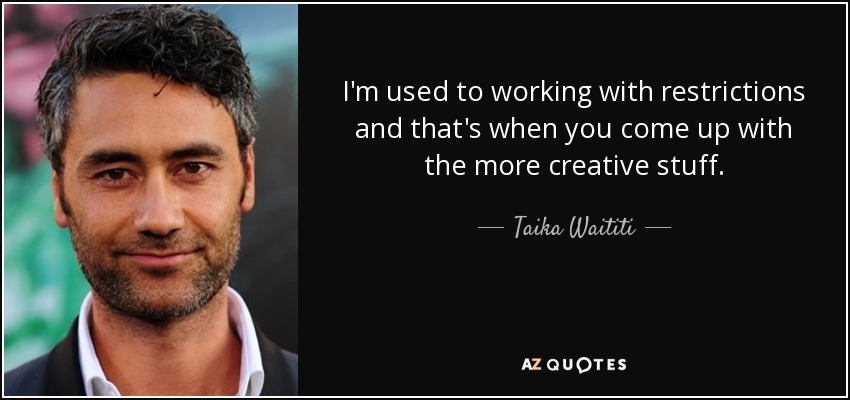 I'm used to working with restrictions and that's when you come up with the more creative stuff. - Taika Waititi