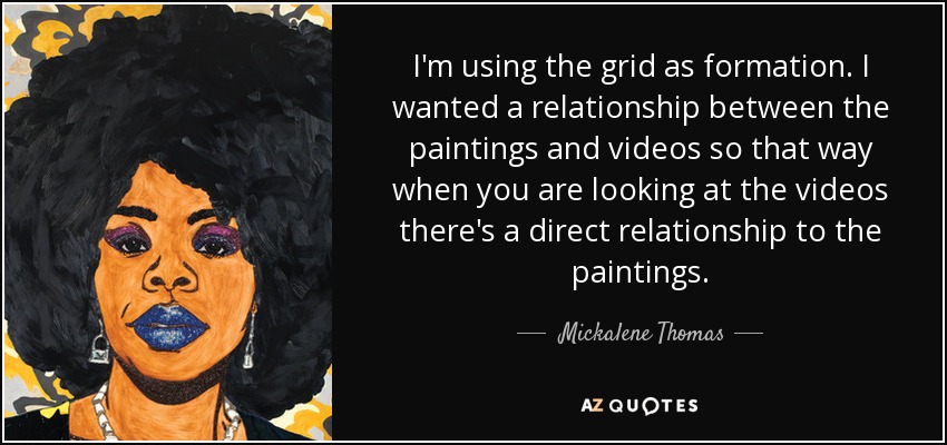I'm using the grid as formation. I wanted a relationship between the paintings and videos so that way when you are looking at the videos there's a direct relationship to the paintings. - Mickalene Thomas
