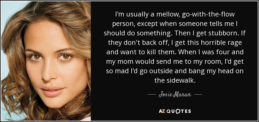 I'm usually a mellow, go-with-the-flow person, except when someone tells me I should do something. Then I get stubborn. If they don't back off, I get this horrible rage and want to kill them. When I was four and my mom would send me to my room, I'd get so mad I'd go outside and bang my head on the sidewalk. - Josie Maran