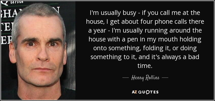 I'm usually busy - if you call me at the house, I get about four phone calls there a year - I'm usually running around the house with a pen in my mouth holding onto something, folding it, or doing something to it, and it's always a bad time. - Henry Rollins