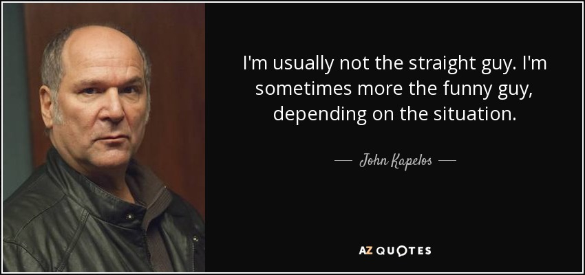 I'm usually not the straight guy. I'm sometimes more the funny guy, depending on the situation. - John Kapelos