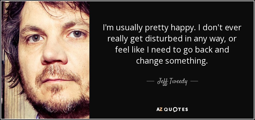 I'm usually pretty happy. I don't ever really get disturbed in any way, or feel like I need to go back and change something. - Jeff Tweedy