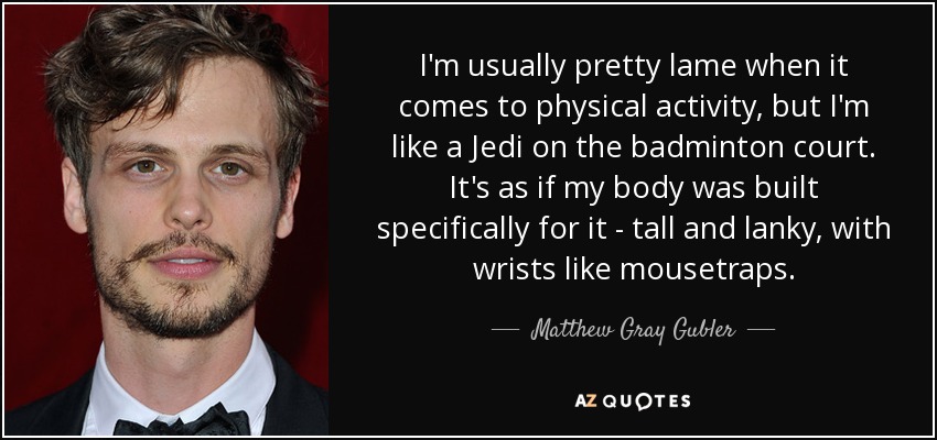 I'm usually pretty lame when it comes to physical activity, but I'm like a Jedi on the badminton court. It's as if my body was built specifically for it - tall and lanky, with wrists like mousetraps. - Matthew Gray Gubler