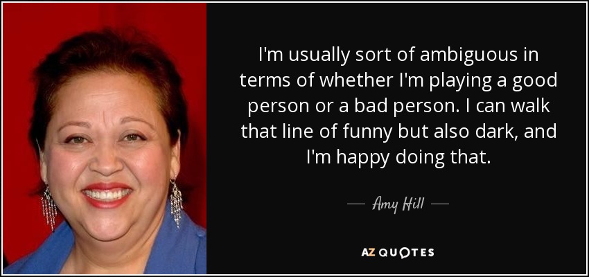 I'm usually sort of ambiguous in terms of whether I'm playing a good person or a bad person. I can walk that line of funny but also dark, and I'm happy doing that. - Amy Hill