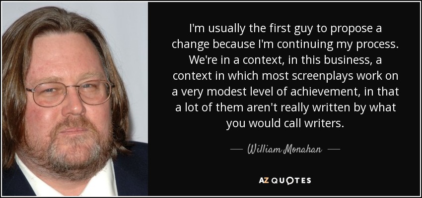 I'm usually the first guy to propose a change because I'm continuing my process. We're in a context, in this business, a context in which most screenplays work on a very modest level of achievement, in that a lot of them aren't really written by what you would call writers. - William Monahan