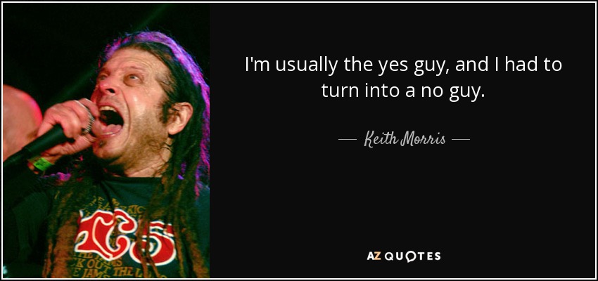 I'm usually the yes guy, and I had to turn into a no guy. - Keith Morris
