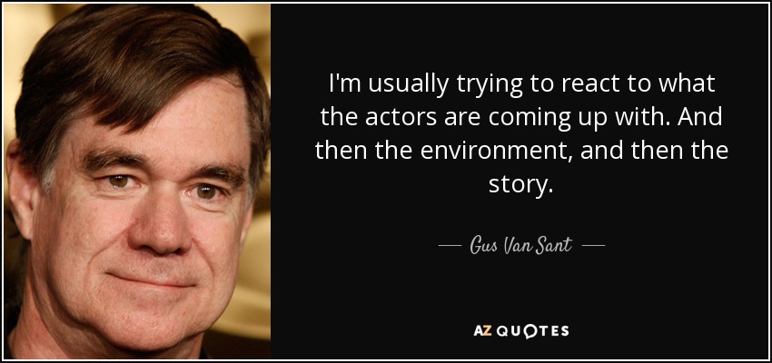 I'm usually trying to react to what the actors are coming up with. And then the environment, and then the story. - Gus Van Sant