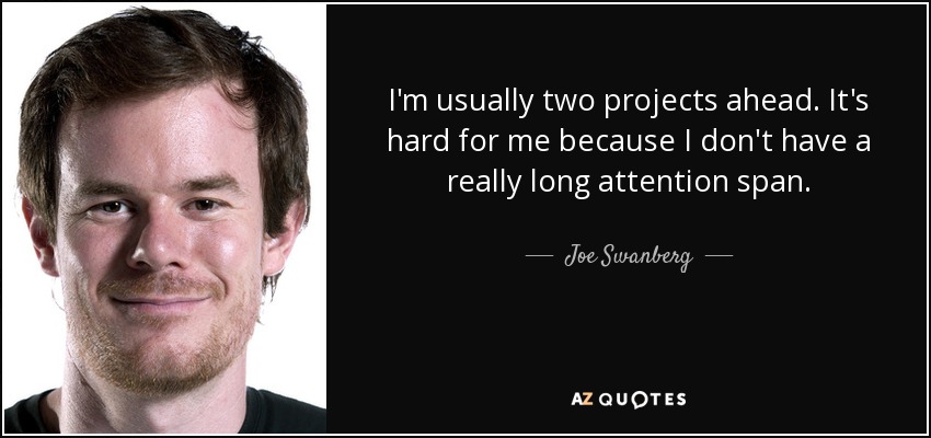 I'm usually two projects ahead. It's hard for me because I don't have a really long attention span. - Joe Swanberg