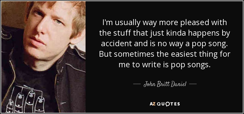 I'm usually way more pleased with the stuff that just kinda happens by accident and is no way a pop song. But sometimes the easiest thing for me to write is pop songs. - John Britt Daniel