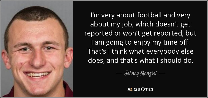 I'm very about football and very about my job, which doesn't get reported or won't get reported, but I am going to enjoy my time off. That's I think what everybody else does, and that's what I should do. - Johnny Manziel