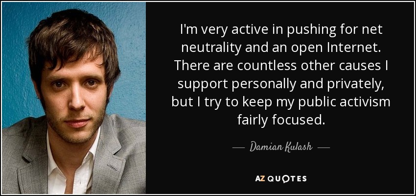 I'm very active in pushing for net neutrality and an open Internet. There are countless other causes I support personally and privately, but I try to keep my public activism fairly focused. - Damian Kulash