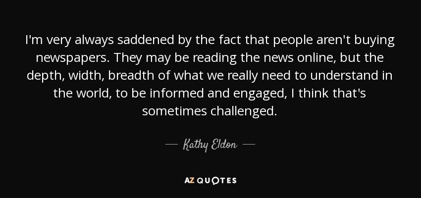 I'm very always saddened by the fact that people aren't buying newspapers. They may be reading the news online, but the depth, width, breadth of what we really need to understand in the world, to be informed and engaged, I think that's sometimes challenged. - Kathy Eldon