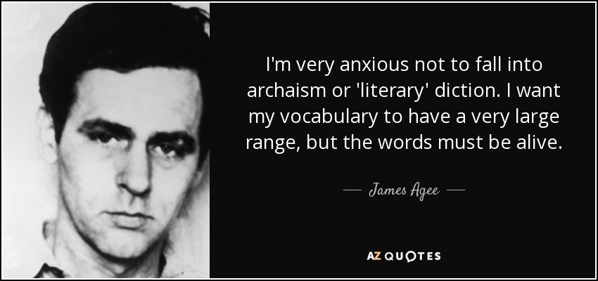 I'm very anxious not to fall into archaism or 'literary' diction. I want my vocabulary to have a very large range, but the words must be alive. - James Agee