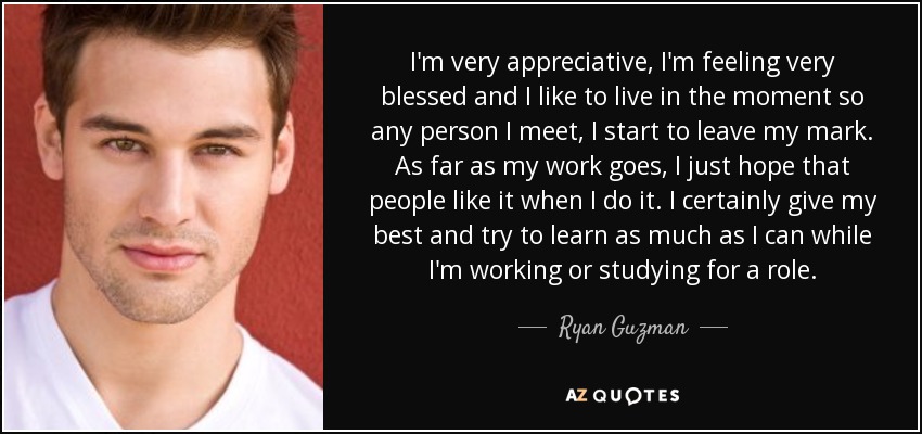 I'm very appreciative, I'm feeling very blessed and I like to live in the moment so any person I meet, I start to leave my mark. As far as my work goes, I just hope that people like it when I do it. I certainly give my best and try to learn as much as I can while I'm working or studying for a role. - Ryan Guzman