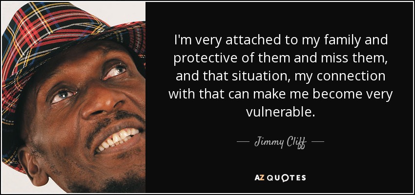 I'm very attached to my family and protective of them and miss them, and that situation, my connection with that can make me become very vulnerable. - Jimmy Cliff