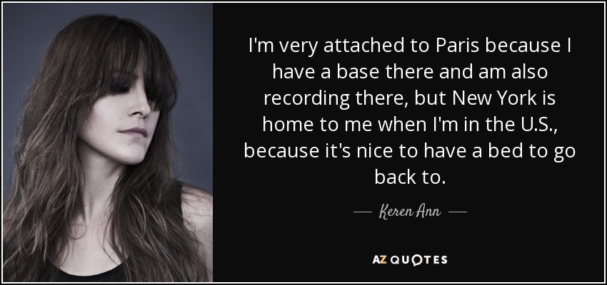 I'm very attached to Paris because I have a base there and am also recording there, but New York is home to me when I'm in the U.S., because it's nice to have a bed to go back to. - Keren Ann