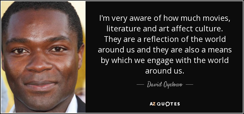 I'm very aware of how much movies, literature and art affect culture. They are a reflection of the world around us and they are also a means by which we engage with the world around us. - David Oyelowo