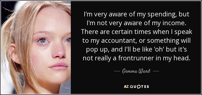 I'm very aware of my spending, but I'm not very aware of my income. There are certain times when I speak to my accountant, or something will pop up, and I'll be like 'oh' but it's not really a frontrunner in my head. - Gemma Ward